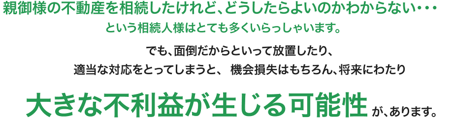 親御様の不動産を相続したけれど、どうしたらよいのかわからない・・・ という相続人様はとても多くいらっしゃいます。でも、面倒だからといって放置したり、適当な対応をとってしまうと、  機会損失はもちろん、将来にわたり大きな不利益が生じる可能性が、あります。