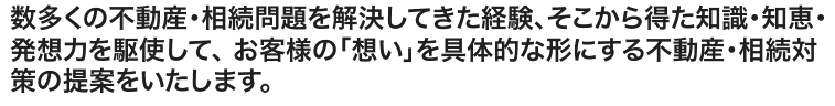 数多くの不動産・相続問題を解決してきた経験、そこから得た知識・知恵・発想力を駆使して、 お客様の「想い」を具体的な形にする不動産・相続対策の提案をいたします。
