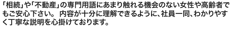 「相続」や「不動産」の専門用語にあまり触れる機会のない女性や高齢者でもご安心下さい。  内容が十分に理解できるように、社員一同、わかりやすく丁寧な説明を心掛けております。