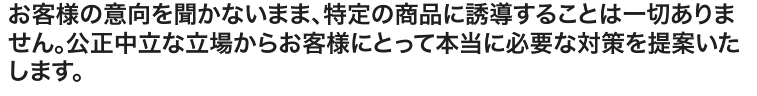 お客様の意向を聞かないまま、特定の商品に誘導することは一切ありません。公正中立な立場からお客様にとって本当に必要な対策を提案いたします。