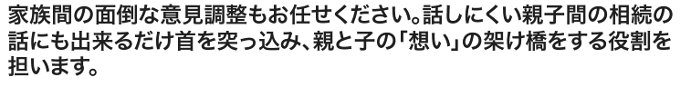 家族間の面倒な意見調整もお任せください。話しにくい親子間の相続の話にも出来るだけ首を突っ込み、親と子の「想い」の架け橋をする役割を担います。