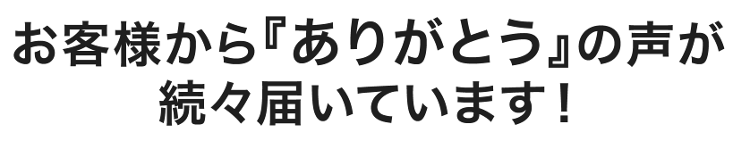 お客様から『ありがとう』の声が続々届いています！