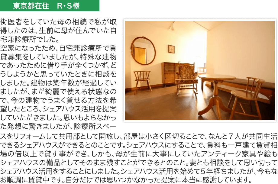 街医者をしていた母の相続で私が取得したのは、生前に母が住んでいた自
宅兼診療所でした。空家になったため、自宅兼診療所で賃貸募集をしていましたが、特殊な建物であったために借り手が全くつかず、どうしようかと思っていたときに相談をしました。建物は築年数が経過していましたが、まだ綺麗で使える状態なので、今の建物でうまく貸せる方法を希望したところ、シェアハウス活用を提案していただきました。思いもよらなかった発想に驚きましたが、診療所スペースをリフォームして共用部として開放し、部屋は小さく区切ることで、なんと７人が共同生活できるシェアハウスができるとのことです。シェアハウスにすることで、賃料も一戸建て賃貸相場の倍以上で貸す事ができ、しかも、母が生前に大事にしていたアンティーク家具や絵もシェアハウスの備品としてそのまま残すことができるとのこと。妻とも相談をして思い切ってシェアハウス活用をすることにしました。シェアハウス活用を始めて５年経ちましたが、今もな
お順調に賃貸中です。自分だけでは思いつかなかった提案に本当に感謝しています。
