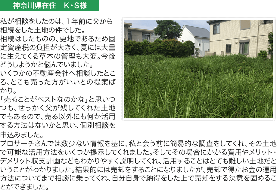 私が相談をしたのは、１年前に父から相続をした土地の件でした。
相続はしたものの、更地であるため固定資産税の負担が大きく、夏には大量に生えてくる草木の管理も大変。今後
どうしようかと悩んでいました。
いくつかの不動産会社へ相談したところ、どこも売った方がいいとの提案ば
かり。
「売ることがベストなのかな」と思いつつも、せっかく父が残してくれた土地でもあるので、売る以外にも何か活用する方法はないかと思い、個別相談を申込みました。
プロサーチさんでは数少ない情報を基に、私と会う前に簡易的な調査をしてくれ、その土地で可能な活用方法をいくつか提示してくれました。そしてその場合にかかる費用やメリット・デメリット収支計画などもわかりやすく説明してくれ、活用することはとても難しい土地だということがわかりました。結果的には売却をすることになりましたが、売却で得たお金の運用方法についてまで相談に乗ってくれ、自分自身で納得をした上で売却をする決意を固めるこ
とができました。