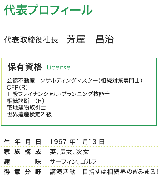 代表プロフィール／公認不動産コンサルティングマスター（相続対策専門士）
CFP（R）
1 級ファイナンシャル・プランニング技能士
相続診断士（R）
宅地建物取引主任者
世界遺産検定2 級
1967 年1 月13 日
妻、長女、次女
サーフィン、ゴルフ
講演活動　目指すは相続界のきみまろ！