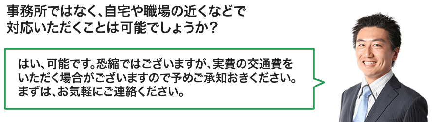 事務所ではなく、自宅や職場の近くなどで
対応いただくことは可能でしょうか？／はい、可能です。恐縮ではございますが、実費の交通費をいただく場合がございますので予めご承知おきください。まずは、お気軽にご連絡ください。