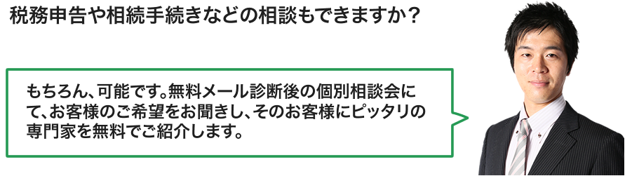 税務申告や相続手続きなどの相談もできますか？／もちろん、可能です。
その際は、お客様のご希望をお聞きし、
お客様にピッタリの専門家を無料でご紹介します。