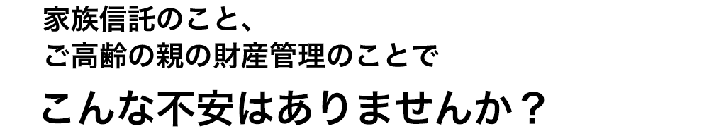 家族信託のこと、ご高齢の親の財産管理のことでこんな不安はありませんか？