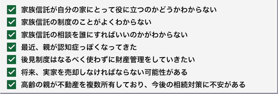 □家族信託が自分の家にとって役に立つのかどうかわからない
□家族信託の制度のことがよくわからない
□家族信託の相談を誰にすればいいのかがわからない
□最近、親が認知症っぽくなってきた
□後見制度はなるべく使わずに財産管理をしていきたい
□将来、実家を売却しなければならない可能性がある
□高齢の親が不動産を複数所有しており、今後の相続対策に不安がある