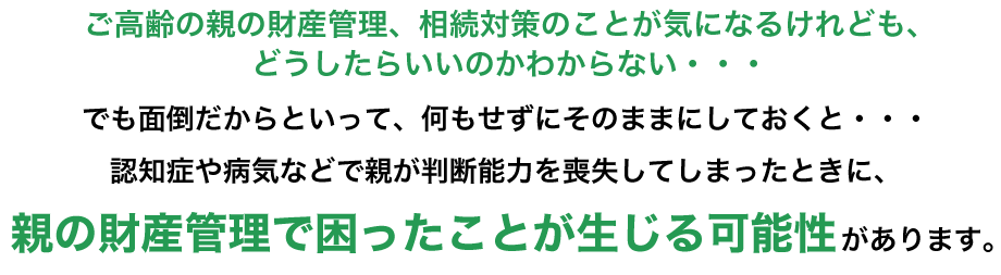 ご高齢の親の財産管理、相続対策のことが気になるけれども、どうしたらいいのかわからない・・・
でも面倒だからといって、何もせずにそのままにしておくと・・・
親の財産管理で困ったことが生じる可能性があります。