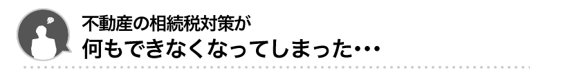 不動産の相続税対策が何もできなくなってしまった