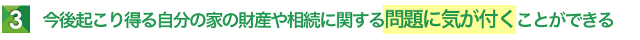 今後起こり得る自分の家の財産や相続に関する問題に気が付くことができる